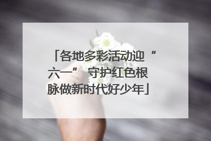 各地多彩活动迎“六一” 守护红色根脉做新时代好少年