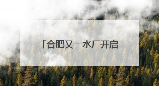 合肥又一水厂开启深度处理，百万市民将喝上更高品质水
