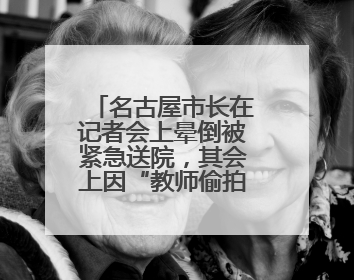 名古屋市长在记者会上晕倒被紧急送院，其会上因“教师偷拍女学童”事件受质询