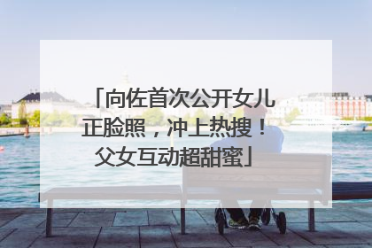 向佐首次公开女儿正脸照，冲上热搜！父女互动超甜蜜