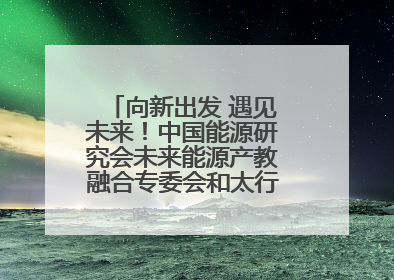 向新出发 遇见未来！中国能源研究会未来能源产教融合专委会和太行先进储能技术研究院在保定成立