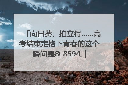 向日葵、拍立得……高考结束定格下青春的这个瞬间是& 8594;｜2025四川高考