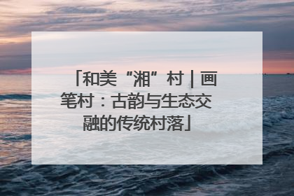 和美“湘”村｜画笔村：古韵与生态交融的传统村落