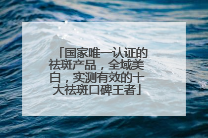 国家唯一认证的祛斑产品，全域美白，实测有效的十大祛斑口碑王者