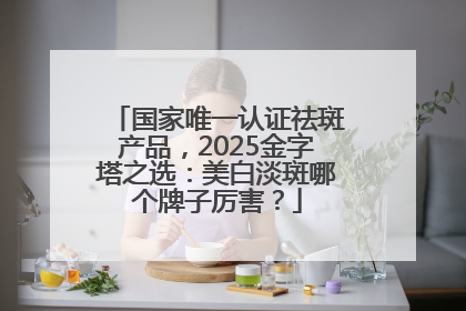 国家唯一认证祛斑产品，2025金字塔之选：美白淡斑哪个牌子厉害？