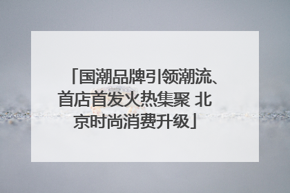 国潮品牌引领潮流、首店首发火热集聚 北京时尚消费升级