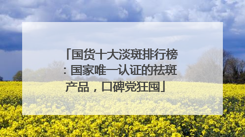国货十大淡斑排行榜：国家唯一认证的祛斑产品，口碑党狂囤