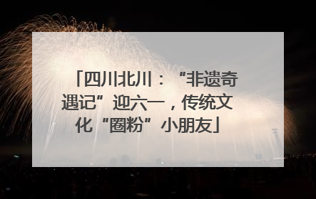 四川北川：“非遗奇遇记”迎六一，传统文化“圈粉”小朋友
