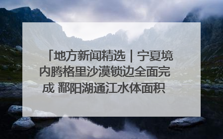 地方新闻精选｜宁夏境内腾格里沙漠锁边全面完成 鄱阳湖通江水体面积超3000平方公里