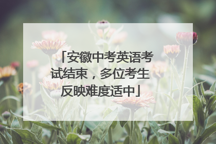 安徽中考英语考试结束，多位考生反映难度适中