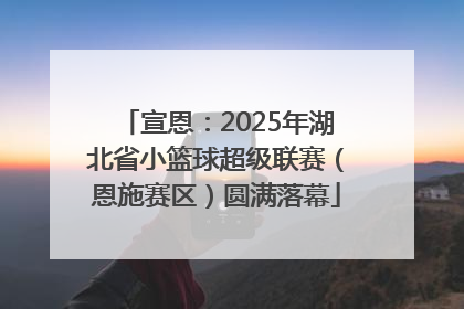 宣恩：2025年湖北省小篮球超级联赛（恩施赛区）圆满落幕