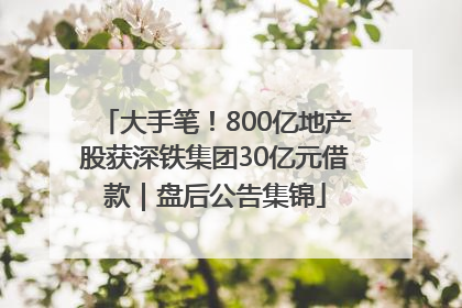 大手笔！800亿地产股获深铁集团30亿元借款｜盘后公告集锦