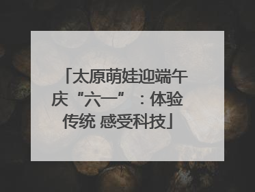 太原萌娃迎端午庆“六一”：体验传统 感受科技