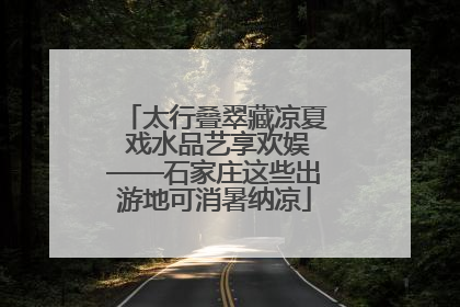 太行叠翠藏凉夏 戏水品艺享欢娱——石家庄这些出游地可消暑纳凉