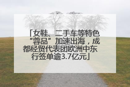 女鞋、二手车等特色“蓉品”加速出海，成都经贸代表团欧洲中东行签单逾3.7亿元