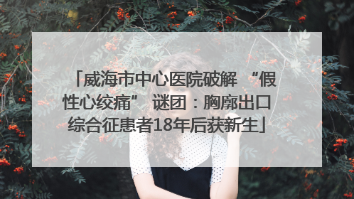 威海市中心医院破解 “假性心绞痛” 谜团：胸廓出口综合征患者18年后获新生