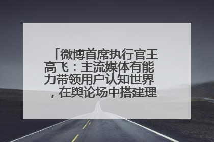 微博首席执行官王高飞：主流媒体有能力带领用户认知世界，在舆论场中搭建理性的讨论空间