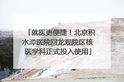 就医更便捷！北京积水潭医院回龙观院区核医学科正式投入使用