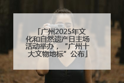 广州2025年文化和自然遗产日主场活动举办，“广州十大文物地标”公布
