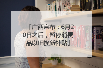 广西宣布：6月20日之后，暂停消费品以旧换新补贴
