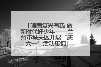 强国复兴有我 做新时代好少年——兰州市城关区开展“庆六一”活动集锦