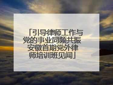 引导律师工作与党的事业同频共振 安徽首期党外律师培训班见闻