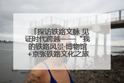探访铁路文脉 见证时代跨越——“我的铁路风景·博物馆+京张铁路文化之旅”活动在京启动