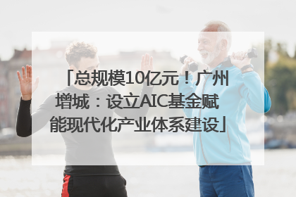 总规模10亿元！广州增城：设立AIC基金赋能现代化产业体系建设