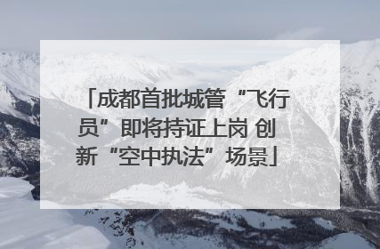 成都首批城管“飞行员”即将持证上岗 创新“空中执法”场景
