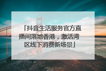 抖音生活服务官方直播间落地香港，激活湾区线下消费新场景