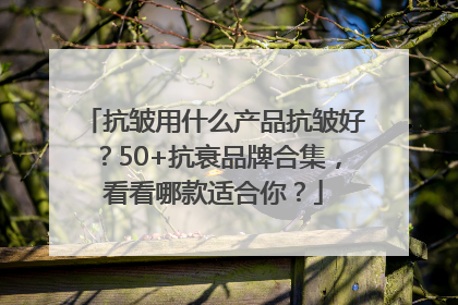 抗皱用什么产品抗皱好？50+抗衰品牌合集，看看哪款适合你？