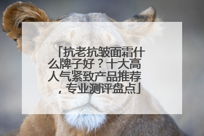 抗老抗皱面霜什么牌子好？十大高人气紧致产品推荐，专业测评盘点