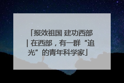 报效祖国 建功西部｜在西部，有一群“追光”的青年科学家