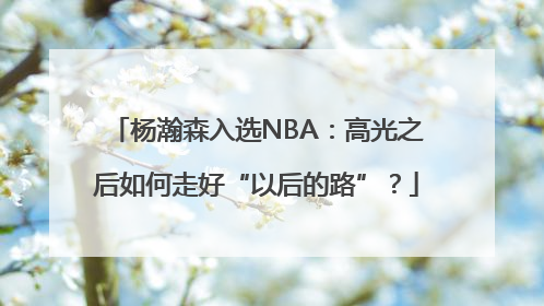 杨瀚森入选NBA：高光之后如何走好“以后的路”？
