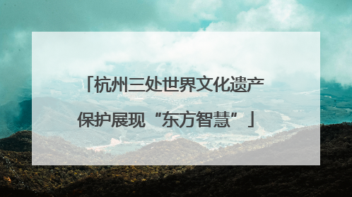 杭州三处世界文化遗产保护展现“东方智慧”