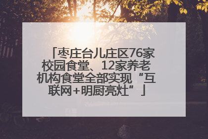 枣庄台儿庄区76家校园食堂、12家养老机构食堂全部实现“互联网+明厨亮灶”