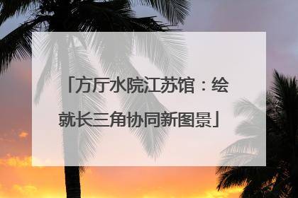 方厅水院江苏馆：绘就长三角协同新图景