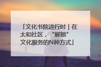 文化书院进行时｜在太和社区，“解锁” 文化服务的N种方式