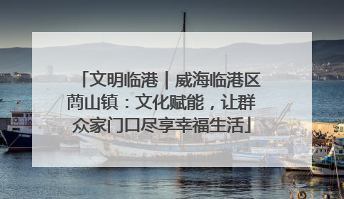 文明临港｜威海临港区蔄山镇：文化赋能，让群众家门口尽享幸福生活