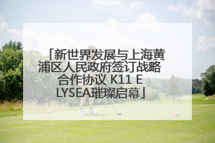 新世界发展与上海黄浦区人民政府签订战略合作协议 K11 ELYSEA璀璨启幕