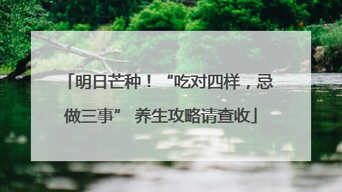 明日芒种！“吃对四样，忌做三事” 养生攻略请查收