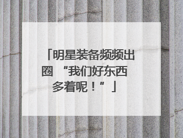 明星装备频频出圈 “我们好东西多着呢！”