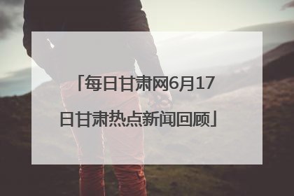 每日甘肃网6月17日甘肃热点新闻回顾