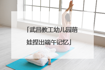 武昌教工幼儿园萌娃捏出端午记忆
