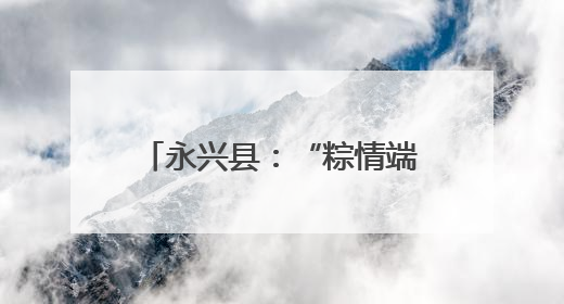 永兴县：“粽情端午” 活动暖邻里
