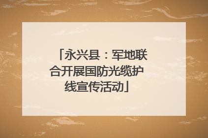 永兴县：军地联合开展国防光缆护线宣传活动