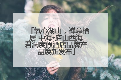氧心湖山，禅意栖居 中海•庐山西海君澜度假酒店品牌产品焕新发布