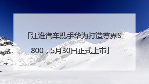 江淮汽车携手华为打造尊界S800，5月30日正式上市