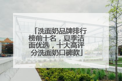 洗面奶品牌排行榜前十名，夏季洁面优选，十大高评分洗面奶口碑款