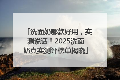 洗面奶哪款好用，实测说话！2025洗面奶真实测评榜单揭晓
